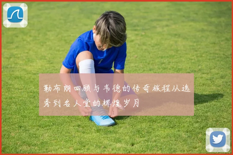 勒布朗回顾与韦德的传奇旅程从选秀到名人堂的辉煌岁月