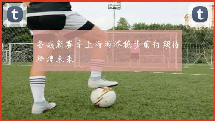 备战新赛季上海海港稳步前行期待辉煌未来