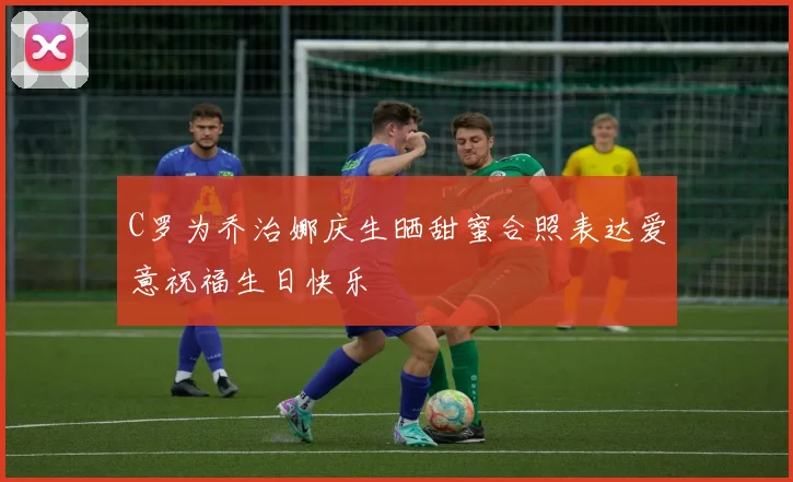 C罗为乔治娜庆生晒甜蜜合照表达爱意祝福生日快乐