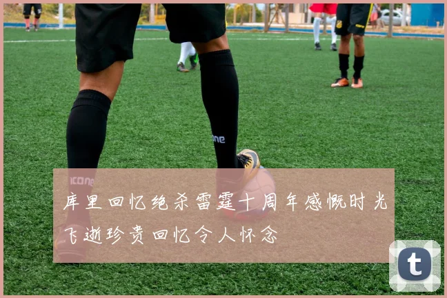 库里回忆绝杀雷霆十周年感慨时光飞逝珍贵回忆令人怀念