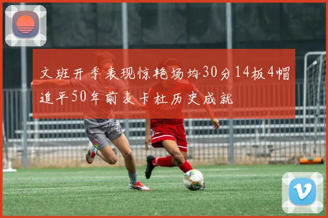 文班开季表现惊艳场均30分14板4帽追平50年前麦卡杜历史成就