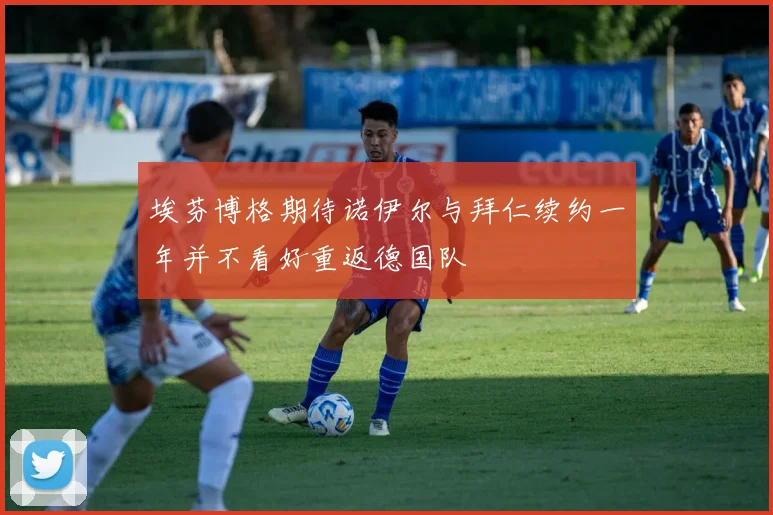 埃芬博格期待诺伊尔与拜仁续约一年并不看好重返德国队