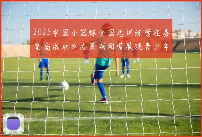 2025中国小篮球全国总训练营在秦皇岛成功举办圆满闭营展现青少年篮球新风貌