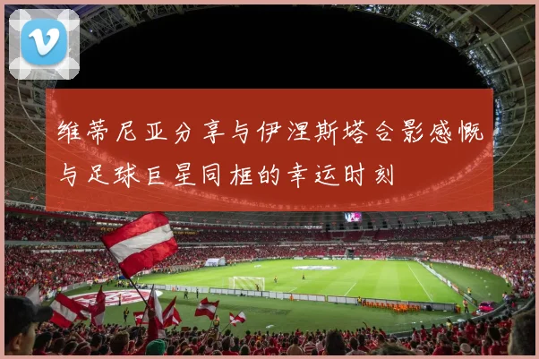 维蒂尼亚分享与伊涅斯塔合影感慨与足球巨星同框的幸运时刻