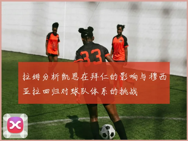拉姆分析凯恩在拜仁的影响与穆西亚拉回归对球队体系的挑战
