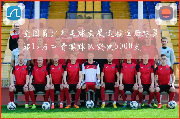 全国青少年足球发展迅猛注册球员超19万中青赛球队突破5000支
