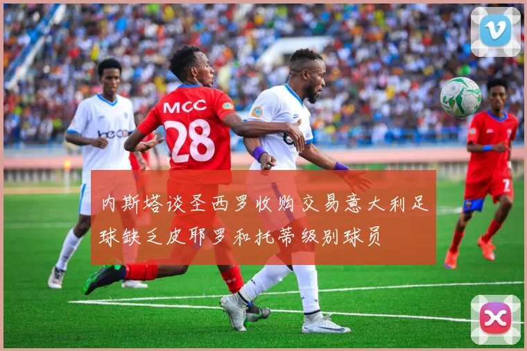 内斯塔谈圣西罗收购交易意大利足球缺乏皮耶罗和托蒂级别球员