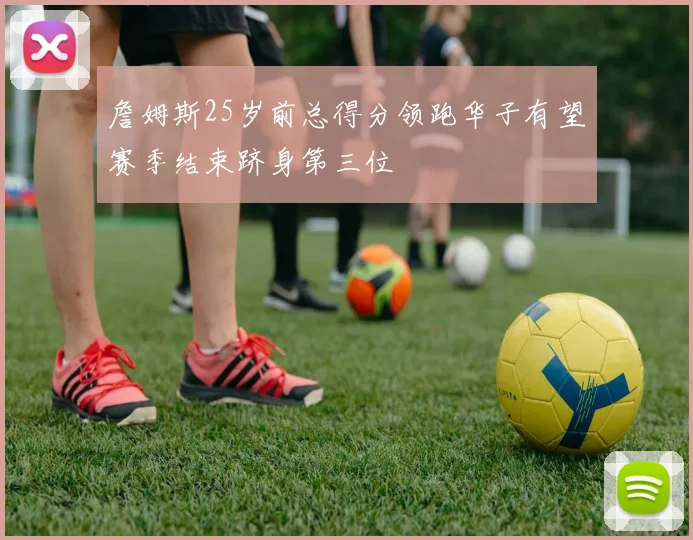 詹姆斯25岁前总得分领跑华子有望赛季结束跻身第三位