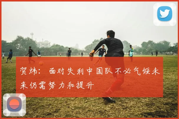 贺炜：面对失利中国队不必气馁未来仍需努力和提升