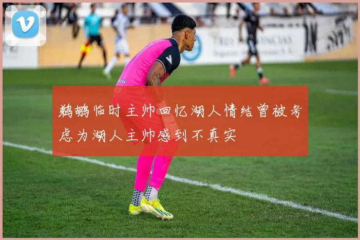 鹈鹕临时主帅回忆湖人情结曾被考虑为湖人主帅感到不真实