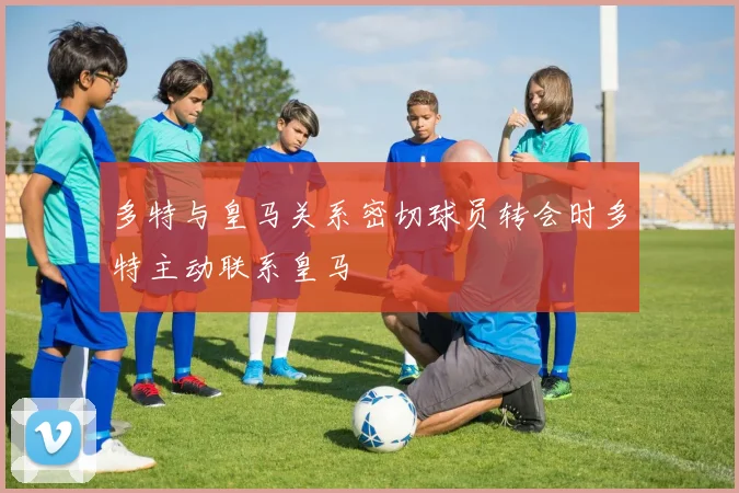 多特与皇马关系密切球员转会时多特主动联系皇马