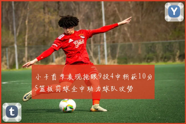小卡首节表现抢眼9投4中斩获10分5篮板罚球全中助力球队攻势