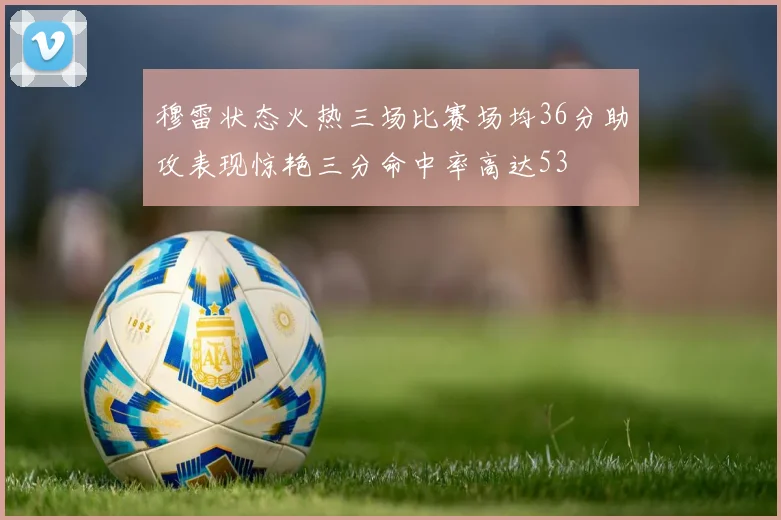 穆雷状态火热三场比赛场均36分助攻表现惊艳三分命中率高达53