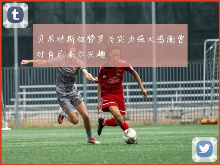 贝尼特斯称赞罗马实力强大感谢曾对自己表示兴趣