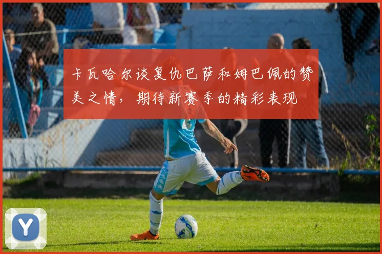 卡瓦哈尔谈复仇巴萨和姆巴佩的赞美之情，期待新赛季的精彩表现