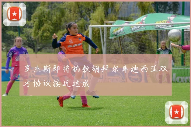 罗杰斯即将执教胡拜尔库迪西亚双方协议接近达成