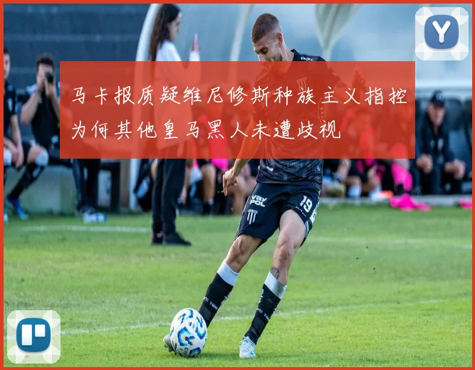 马卡报质疑维尼修斯种族主义指控为何其他皇马黑人未遭歧视