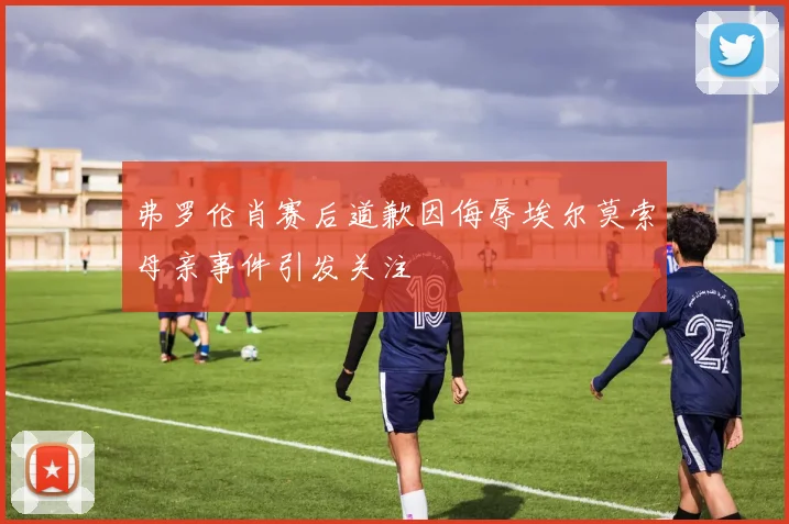 弗罗伦肖赛后道歉因侮辱埃尔莫索母亲事件引发关注