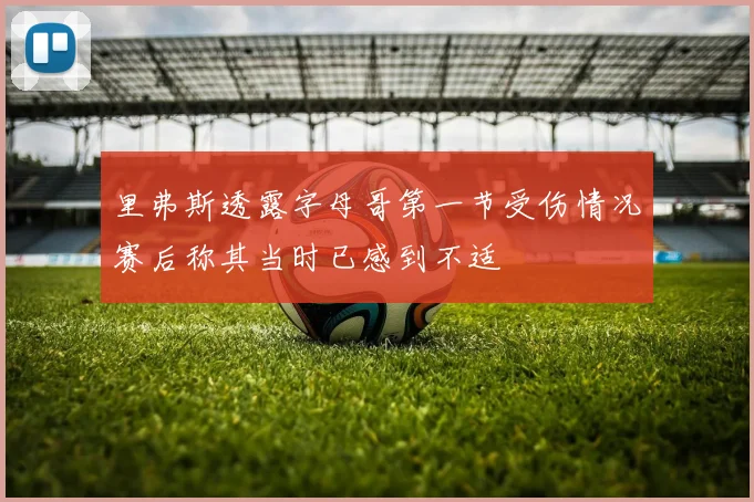 里弗斯透露字母哥第一节受伤情况赛后称其当时已感到不适